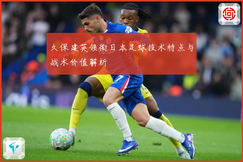 久保建英领衔日本足球技术特点与战术价值解析