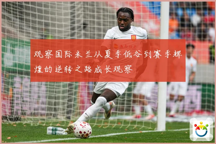观察国际米兰从夏季低谷到赛季辉煌的逆转之路成长观察