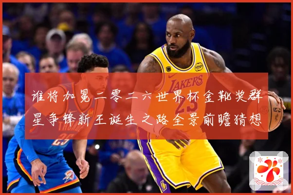 谁将加冕二零二六世界杯金靴奖群星争锋新王诞生之路全景前瞻猜想