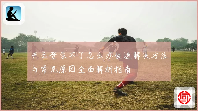 开云登录不了怎么办快速解决方法与常见原因全面解析指南