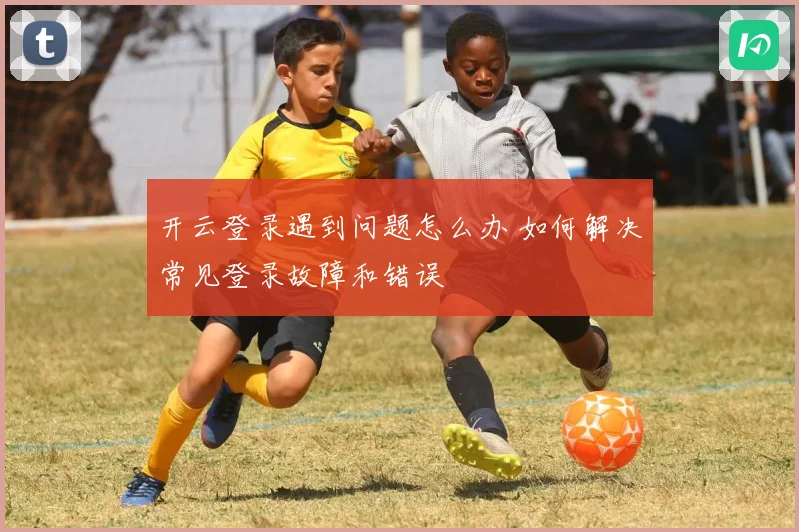 开云登录遇到问题怎么办 如何解决常见登录故障和错误