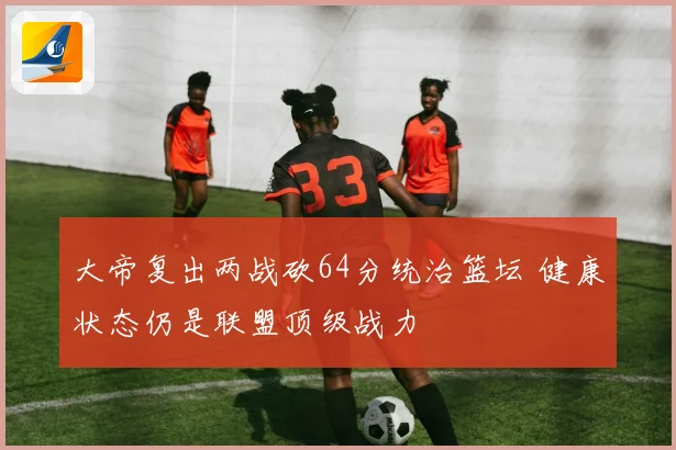 大帝复出两战砍64分统治篮坛 健康状态仍是联盟顶级战力