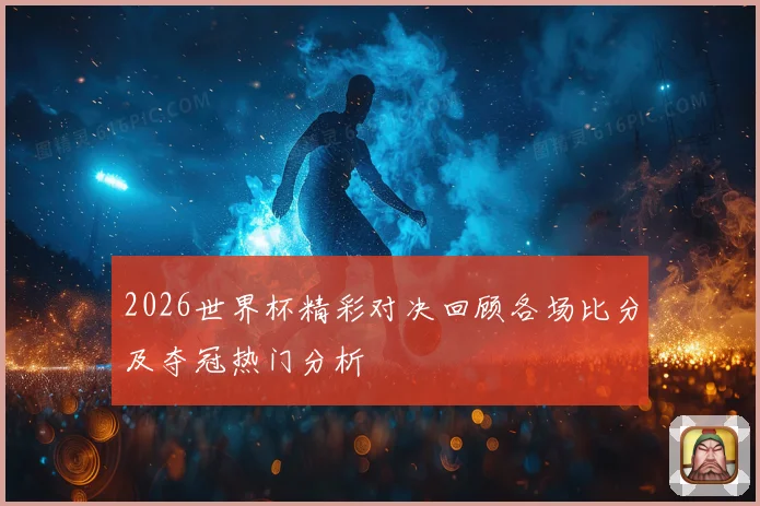 2026世界杯精彩对决回顾各场比分及夺冠热门分析