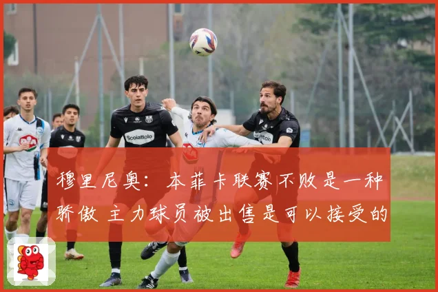 穆里尼奥：本菲卡联赛不败是一种骄傲 主力球员被出售是可以接受的