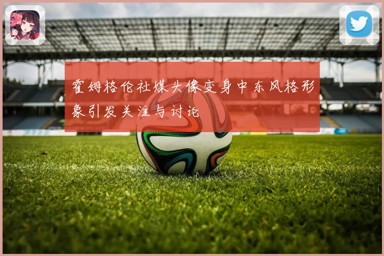 霍姆格伦社媒头像变身中东风格形象引发关注与讨论